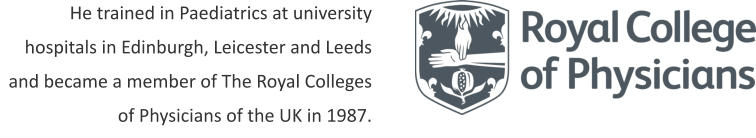 He trained in Paediatrics at university hospitals in Edinburgh, Leicester and Leeds and became a member of The Royal Colleges of Physicians of the UK in 1987.