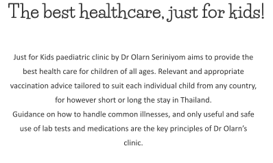 The best healthcare, just for kids! Just for Kids paediatric clinic by Dr Olarn Seriniyom aims to provide the best health care for children of all ages. Relevant and appropriate vaccination advice tailored to suit each individual child from any country, for however short or long the stay in Thailand. Guidance on how to handle common illnesses, and only useful and safe use of lab tests and medications are the key principles of Dr Olarn’s clinic.