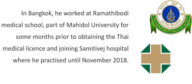 In Bangkok, he worked at Ramathibodi medical school, part of Mahidol University for some months prior to obtaining the Thai medical licence and joining Samitivej hospital where he practised until November 2018.