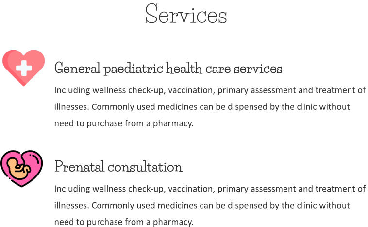 Services General paediatric health care services Including wellness check-up, vaccination, primary assessment and treatment of  illnesses. Commonly used medicines can be dispensed by the clinic without  need to purchase from a pharmacy. Prenatal consultation Including wellness check-up, vaccination, primary assessment and treatment of  illnesses. Commonly used medicines can be dispensed by the clinic without  need to purchase from a pharmacy.