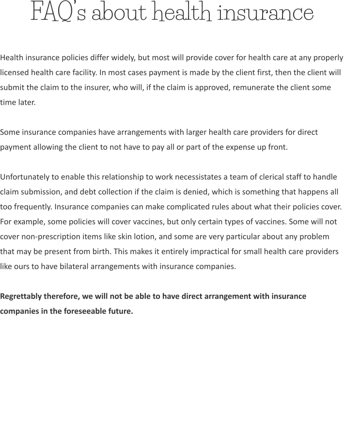 FAQ’s about health insurance Health insurance policies differ widely, but most will provide cover for health care at any properly licensed health care facility. In most cases payment is made by the client first, then the client will submit the claim to the insurer, who will, if the claim is approved, remunerate the client some time later.  Some insurance companies have arrangements with larger health care providers for direct payment allowing the client to not have to pay all or part of the expense up front.  Unfortunately to enable this relationship to work necessistates a team of clerical staff to handle claim submission, and debt collection if the claim is denied, which is something that happens all too frequently. Insurance companies can make complicated rules about what their policies cover. For example, some policies will cover vaccines, but only certain types of vaccines. Some will not cover non-prescription items like skin lotion, and some are very particular about any problem that may be present from birth. This makes it entirely impractical for small health care providers like ours to have bilateral arrangements with insurance companies.  Regrettably therefore, we will not be able to have direct arrangement with insurance companies in the foreseeable future.