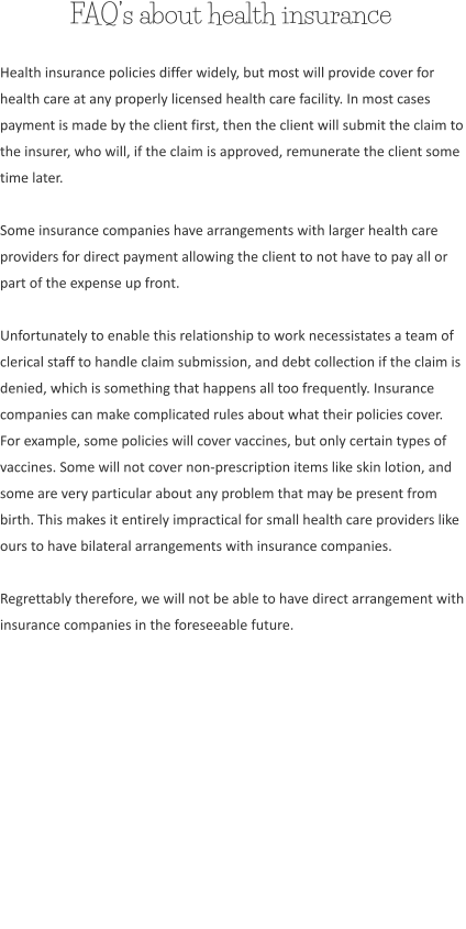 FAQ’s about health insurance Health insurance policies differ widely, but most will provide cover for health care at any properly licensed health care facility. In most cases payment is made by the client first, then the client will submit the claim to the insurer, who will, if the claim is approved, remunerate the client some time later.  Some insurance companies have arrangements with larger health care providers for direct payment allowing the client to not have to pay all or part of the expense up front.  Unfortunately to enable this relationship to work necessistates a team of clerical staff to handle claim submission, and debt collection if the claim is denied, which is something that happens all too frequently. Insurance companies can make complicated rules about what their policies cover. For example, some policies will cover vaccines, but only certain types of vaccines. Some will not cover non-prescription items like skin lotion, and some are very particular about any problem that may be present from birth. This makes it entirely impractical for small health care providers like ours to have bilateral arrangements with insurance companies.  Regrettably therefore, we will not be able to have direct arrangement with insurance companies in the foreseeable future.