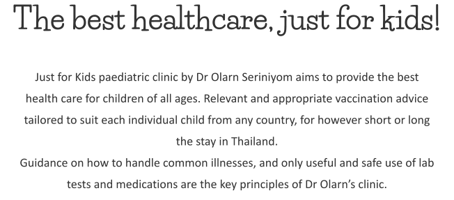 The best healthcare, just for kids! Just for Kids paediatric clinic by Dr Olarn Seriniyom aims to provide the best health care for children of all ages. Relevant and appropriate vaccination advice tailored to suit each individual child from any country, for however short or long the stay in Thailand. Guidance on how to handle common illnesses, and only useful and safe use of lab tests and medications are the key principles of Dr Olarn’s clinic.