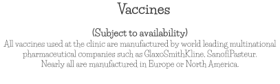 Vaccines (Subject to availability) All vaccines used at the clinic are manufactured by world leading multinational pharmaceutical companies such as GlaxoSmithKline, SanofiPasteur.  Nearly all are manufactured in Europe or North America.
