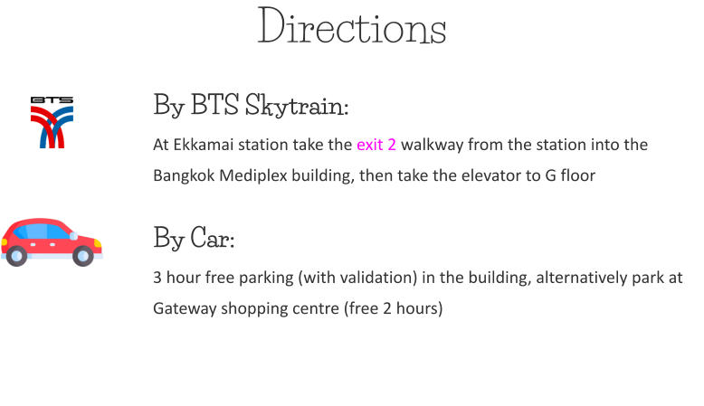 Directions By BTS Skytrain:At Ekkamai station take the exit 2 walkway from the station into the Bangkok Mediplex building, then take the elevator to G floor  By Car: 3 hour free parking (with validation) in the building, alternatively park at Gateway shopping centre (free 2 hours)