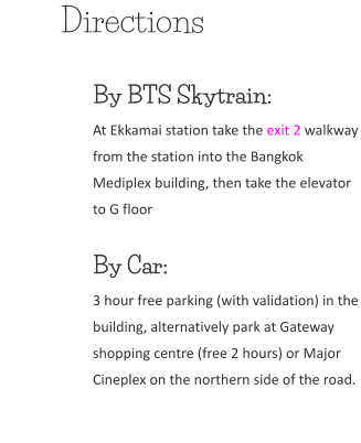 Directions By BTS Skytrain:At Ekkamai station take the exit 2 walkway from the station into the Bangkok Mediplex building, then take the elevator to G floor  By Car: 3 hour free parking (with validation) in the building, alternatively park at Gateway shopping centre (free 2 hours) or Major Cineplex on the northern side of the road.