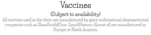 Vaccines (Subject to availability) All vaccines used at the clinic are manufactured by giant multinational pharmaceutical companies such as GlaxoSmithKline, SanofiPasteur. Almost all are manufactured in Europe or North America.