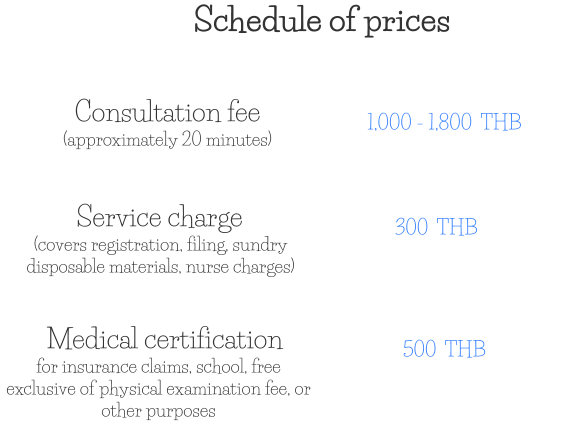 Consultation fee (approximately 20 minutes) 1,000 - 1,800  THB Service charge (covers registration, filing, sundry disposable materials, nurse charges) 300  THB Medical certification for insurance claims, school, free exclusive of physical examination fee, or other purposes 500  THB Schedule of prices