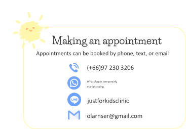 (+66)97 230 3206 WhatsApp is temporairly  malfunctioing  justforkidsclinic olarnser@gmail.com Making an appointment Appointments can be booked by phone, text, or email
