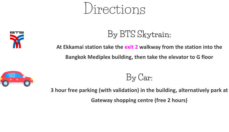 Directions By BTS Skytrain:At Ekkamai station take the exit 2 walkway from the station into the Bangkok Mediplex building, then take the elevator to G floor  By Car: 3 hour free parking (with validation) in the building, alternatively park at Gateway shopping centre (free 2 hours)